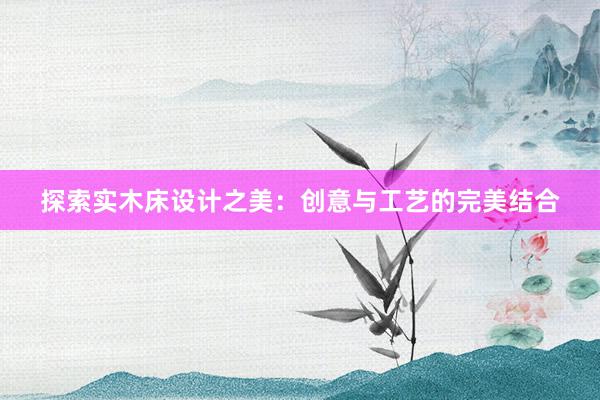 探索实木床设计之美：创意与工艺的完美结合